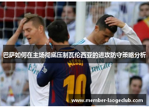 巴萨如何在主场彻底压制瓦伦西亚的进攻防守策略分析