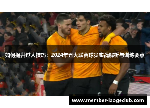 如何提升过人技巧：2024年五大联赛球员实战解析与训练要点