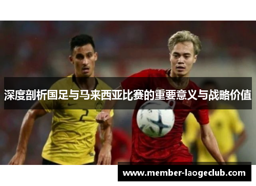 深度剖析国足与马来西亚比赛的重要意义与战略价值