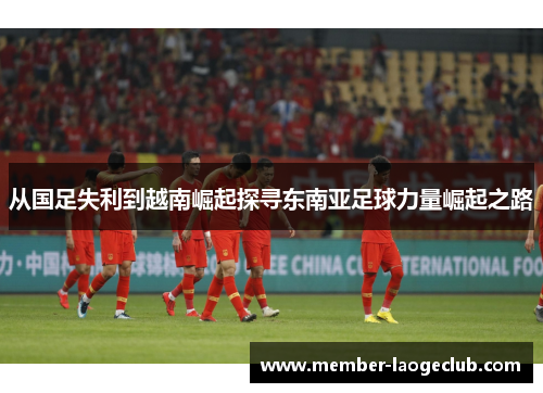从国足失利到越南崛起探寻东南亚足球力量崛起之路