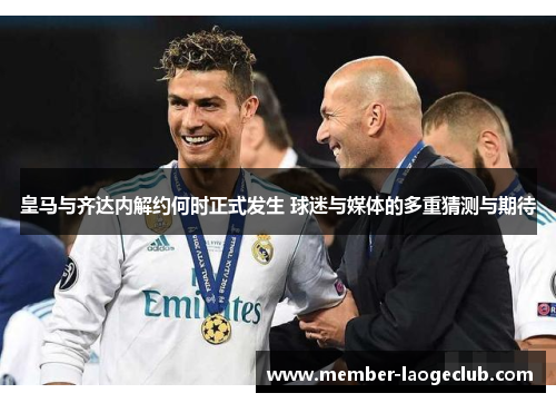 皇马与齐达内解约何时正式发生 球迷与媒体的多重猜测与期待