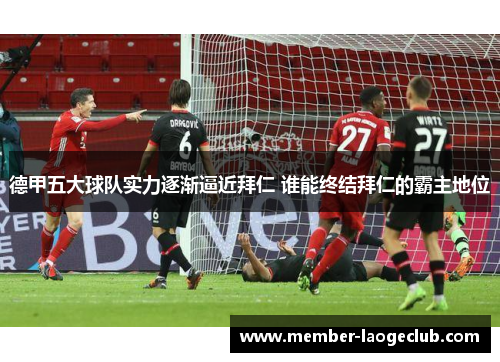 德甲五大球队实力逐渐逼近拜仁 谁能终结拜仁的霸主地位 德甲五大球队实力逐渐逼近拜仁 谁能终结拜仁的霸主地位