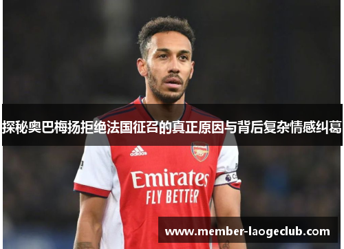 探秘奥巴梅扬拒绝法国征召的真正原因与背后复杂情感纠葛 探秘奥巴梅扬拒绝法国征召的真正原因与背后复杂情感纠葛