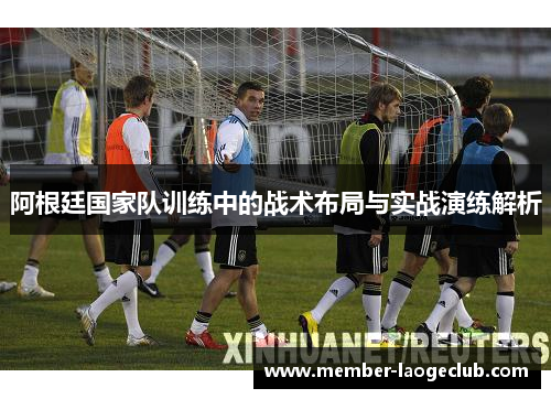 阿根廷国家队训练中的战术布局与实战演练解析 阿根廷国家队训练中的战术布局与实战演练解析