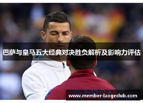巴萨与皇马五大经典对决胜负解析及影响力评估 巴萨与皇马五大经典对决胜负解析及影响力评估