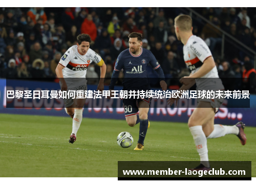 巴黎圣日耳曼如何重建法甲王朝并持续统治欧洲足球的未来前景