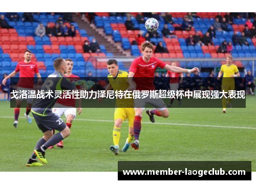 戈洛温战术灵活性助力泽尼特在俄罗斯超级杯中展现强大表现