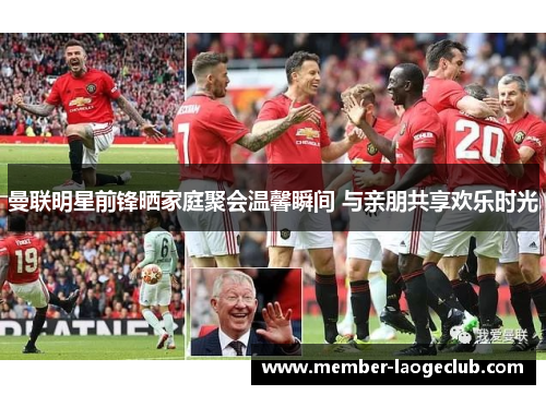 曼联明星前锋晒家庭聚会温馨瞬间 与亲朋共享欢乐时光