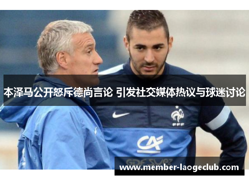 本泽马公开怒斥德尚言论 引发社交媒体热议与球迷讨论 本泽马公开怒斥德尚言论 引发社交媒体热议与球迷讨论