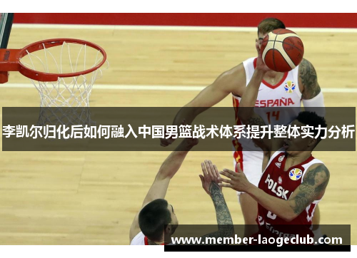 李凯尔归化后如何融入中国男篮战术体系提升整体实力分析 李凯尔归化后如何融入中国男篮战术体系提升整体实力分析