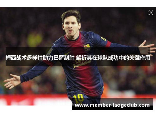 梅西战术多样性助力巴萨制胜 解析其在球队成功中的关键作用