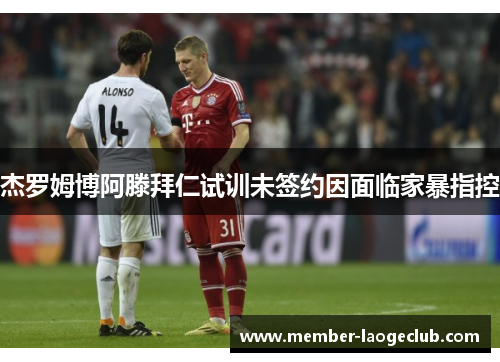 杰罗姆博阿滕拜仁试训未签约因面临家暴指控