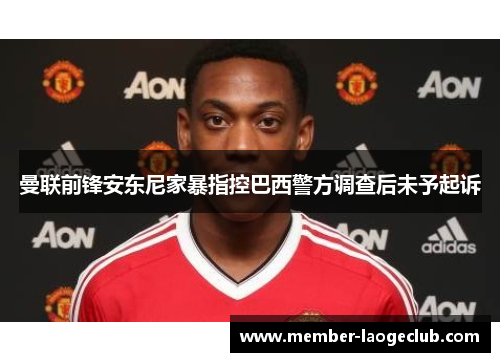 曼联前锋安东尼家暴指控巴西警方调查后未予起诉 曼联前锋安东尼家暴指控巴西警方调查后未予起诉