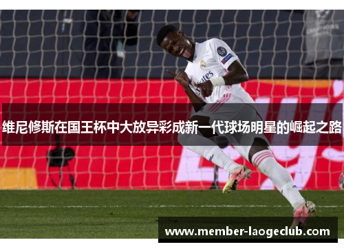 维尼修斯在国王杯中大放异彩成新一代球场明星的崛起之路