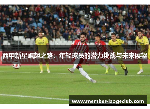 西甲新星崛起之路：年轻球员的潜力挑战与未来展望