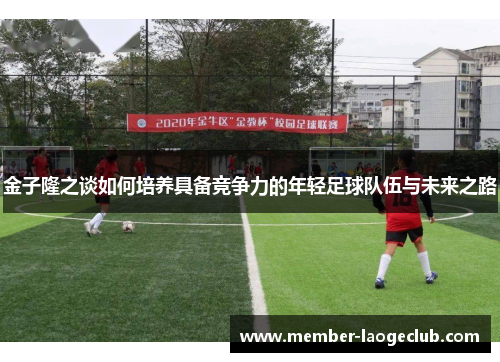 金子隆之谈如何培养具备竞争力的年轻足球队伍与未来之路