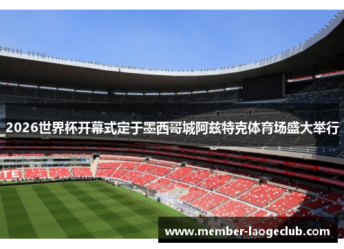 2026世界杯开幕式定于墨西哥城阿兹特克体育场盛大举行